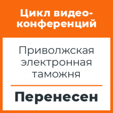 Цикл видеоконференций с Приволжской электронной таможней перенесен